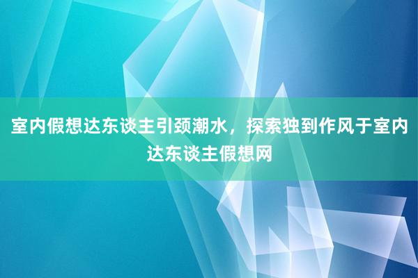 室内假想达东谈主引颈潮水，探索独到作风于室内达东谈主假想网